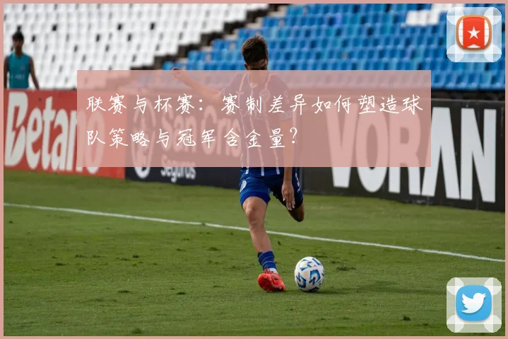 联赛与杯赛:赛制差异如何塑造球队策略与冠军含金量?