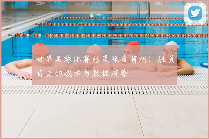 世界足球比赛结果深度解析：胜负背后的战术与数据洞察