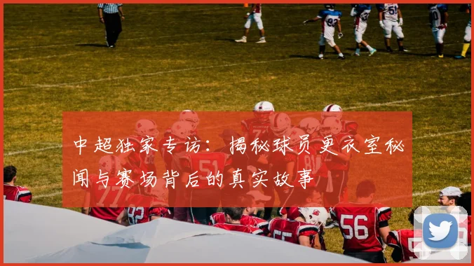 中超独家专访:揭秘球员更衣室秘闻与赛场背后的真实故事
