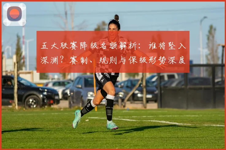 五大联赛降级名额解析：谁将坠入深渊？赛制、规则与保级形势深度分析