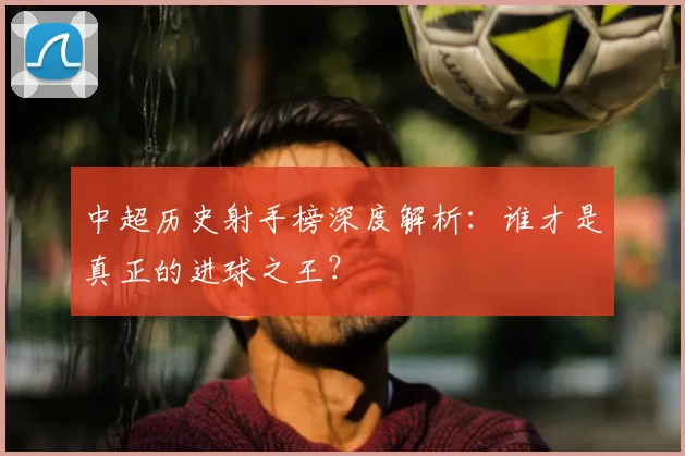 中超历史射手榜深度解析：谁才是真正的进球之王？
