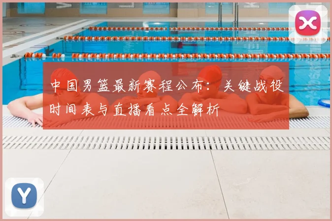 中国男篮最新赛程公布：关键战役时间表与直播看点全解析