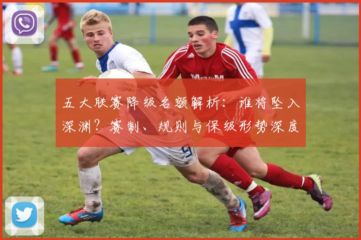 五大联赛降级名额解析：谁将坠入深渊？赛制、规则与保级形势深度分析